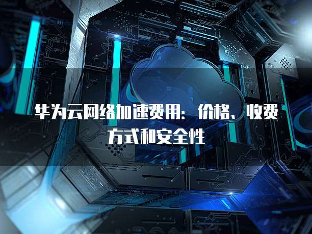 华为云网络加速费用:价格、收费方式和安全性
