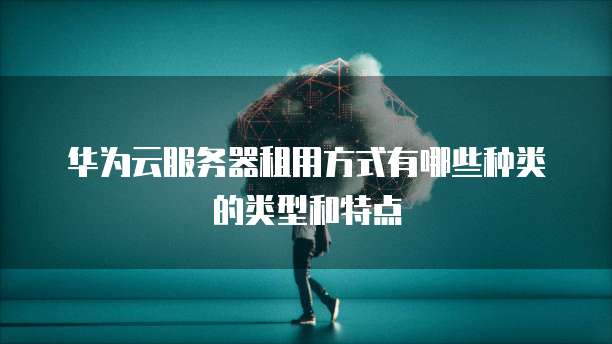 华为云服务器租用方式有哪些种类的类型和特点