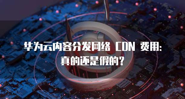 华为云内容分发网络 CDN 费用:真的还是假的?