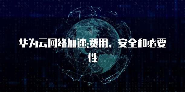 华为云网络加速:费用、安全和必要性