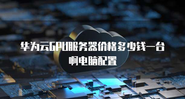 华为云GPU服务器价格多少钱一台啊电脑配置