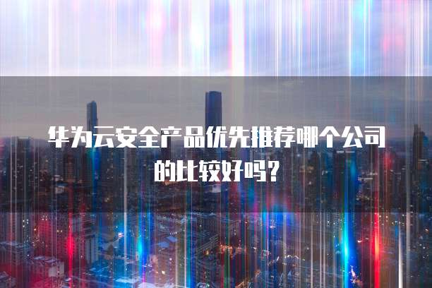 华为云安全产品优先推荐哪个公司的比较好吗?