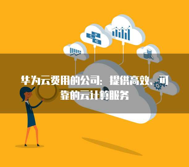 华为云费用的公司:提供高效、可靠的云计算服务