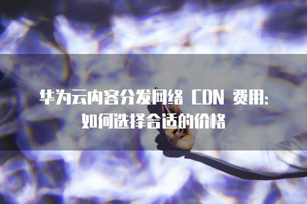 华为云内容分发网络 CDN 费用:如何选择合适的价格