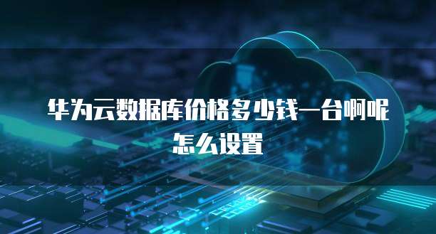华为云数据库价格多少钱一台啊呢怎么设置