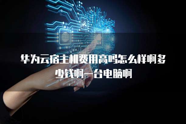 华为云宿主机费用高吗怎么样啊多少钱啊一台电脑啊