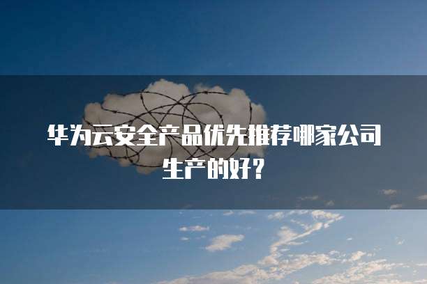 华为云安全产品优先推荐哪家公司生产的好?
