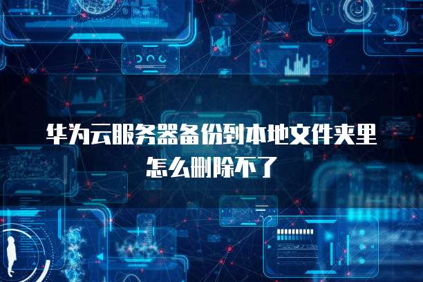 华为云服务器备份到本地文件夹里怎么删除不了