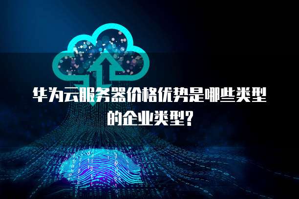 华为云服务器价格优势是哪些类型的企业类型?