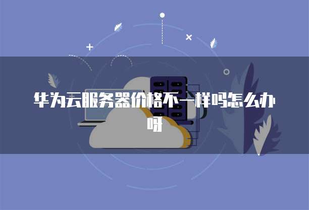 华为云服务器价格不一样吗怎么办呀