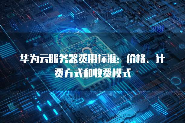 华为云服务器费用标准:价格、计费方式和收费模式