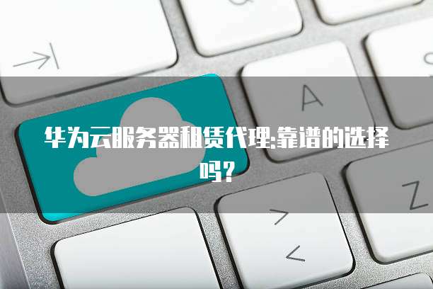 华为云服务器租赁代理:靠谱的选择吗?