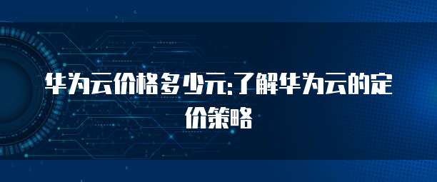 华为云价格多少元:了解华为云的定价策略