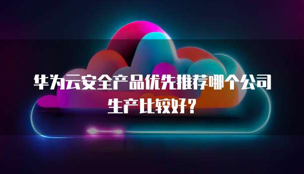 华为云安全产品优先推荐哪个公司生产比较好?