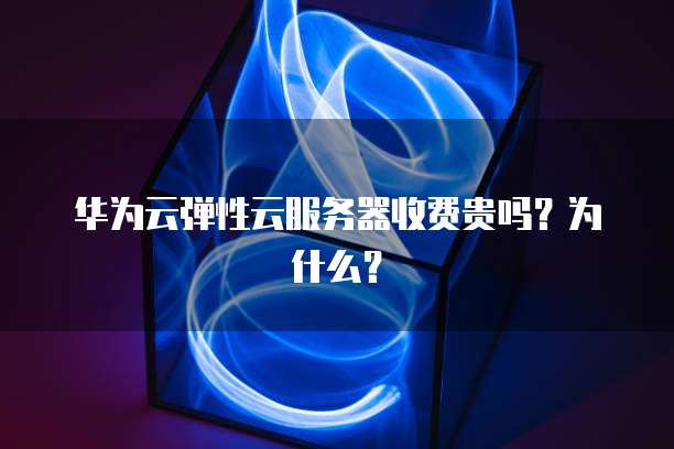 华为云弹性云服务器收费贵吗?为什么?