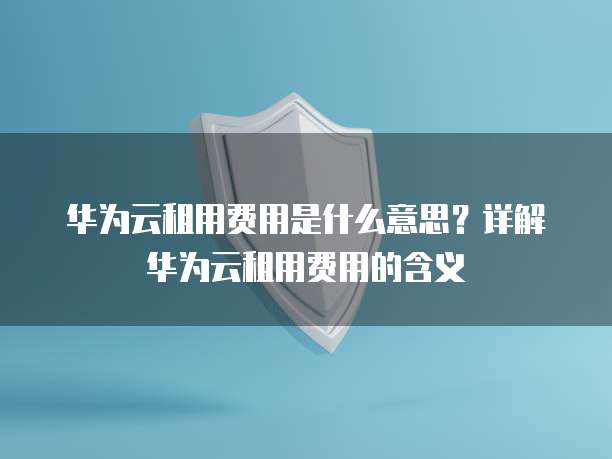 华为云租用费用是什么意思？详解华为云租用费用的含义