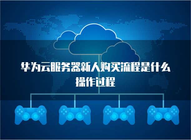 华为云服务器新人购买流程是什么操作过程