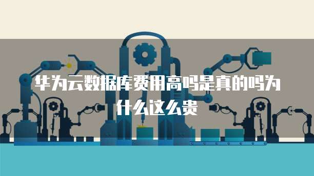 华为云数据库费用高吗是真的吗为什么这么贵