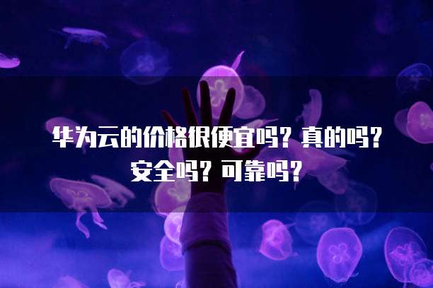 华为云的价格很便宜吗？真的吗？安全吗？可靠吗？