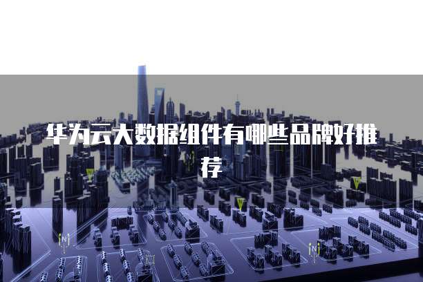 华为云大数据组件有哪些品牌好推荐
