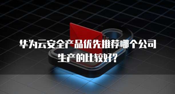 华为云安全产品优先推荐哪个公司生产的比较好?