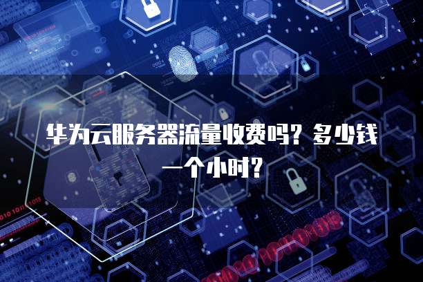 华为云服务器流量收费吗?多少钱一个小时?