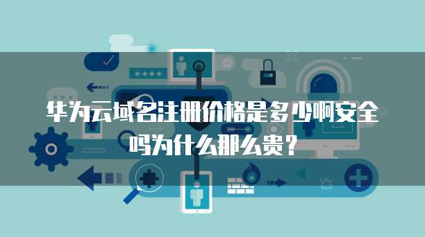 华为云域名注册价格是多少啊安全吗为什么那么贵?