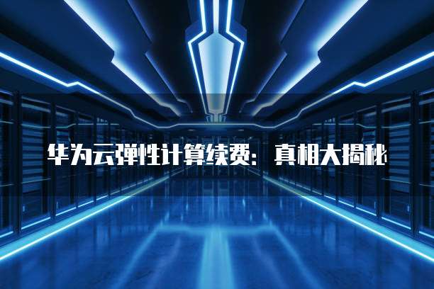 华为云弹性计算续费：真相大揭秘