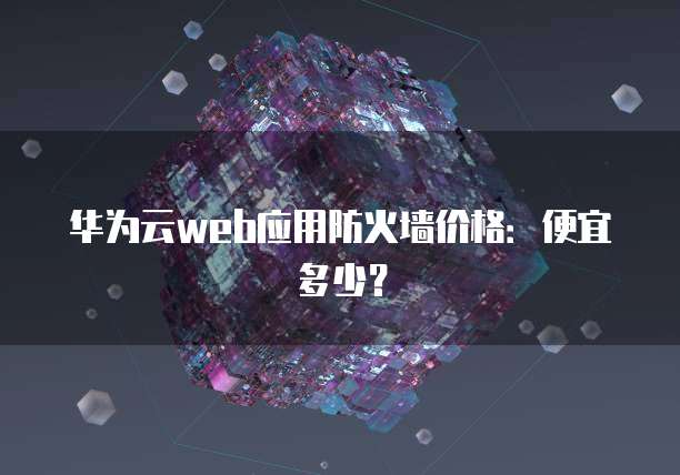 华为云web应用防火墙价格：便宜多少？
