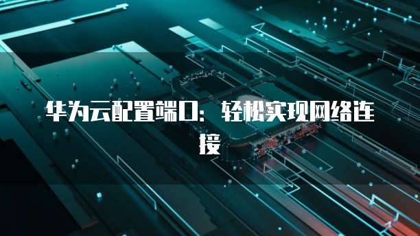 华为云配置端口:轻松实现网络连接