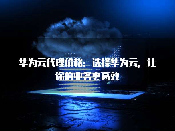华为云代理价格:选择华为云,让你的业务更高效