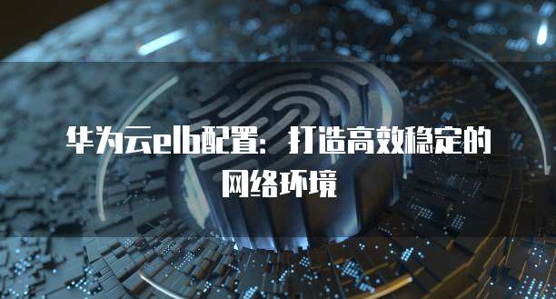 华为云elb配置：打造高效稳定的网络环境