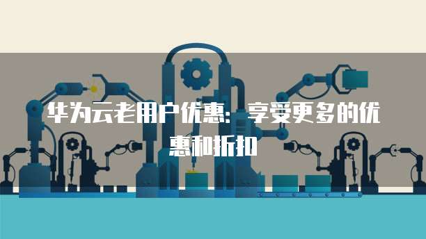 华为云老用户优惠:享受更多的优惠和折扣