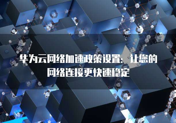 华为云网络加速政策设置:让您的网络连接更快速稳定