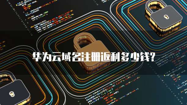 华为云域名注册返利多少钱？