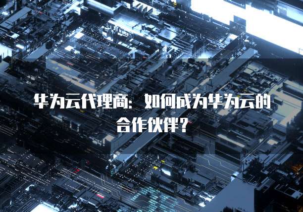 华为云代理商：如何成为华为云的合作伙伴？