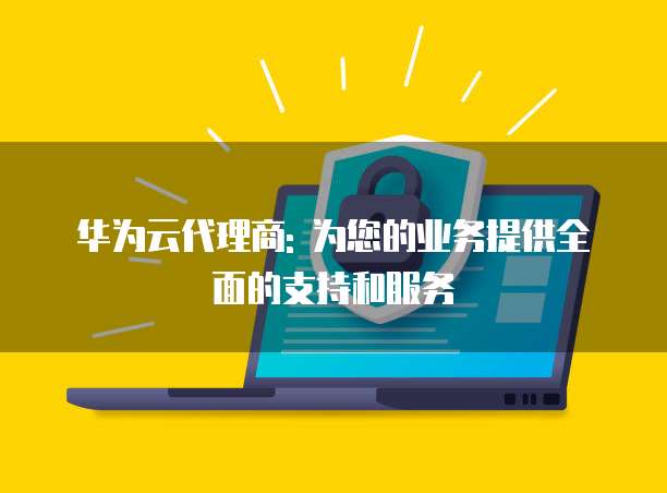 华为云代理商: 为您的业务提供全面的支持和服务