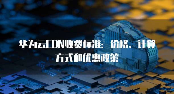 华为云CDN收费标准:价格、计算方式和优惠政策