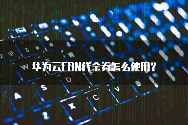 华为云CDN代金券怎么使用?