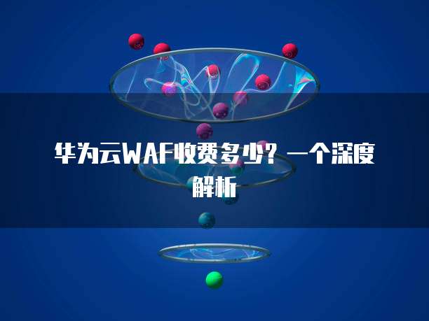 华为云WAF收费多少？一个深度解析
