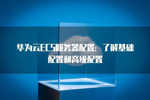 华为云ECS服务器配置:了解基础配置和高级配置