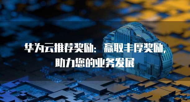 华为云推荐奖励:赢取丰厚奖励,助力您的业务发展