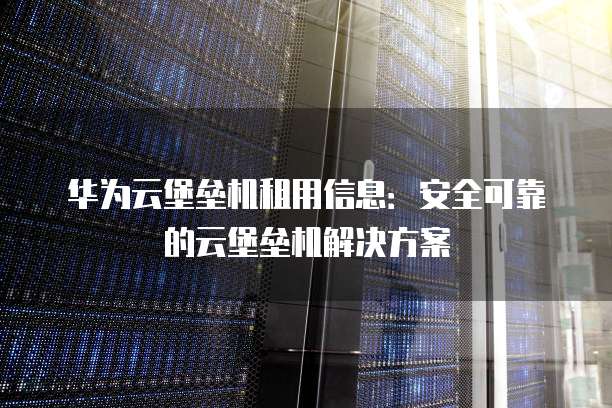 华为云堡垒机租用信息:安全可靠的云堡垒机解决方案