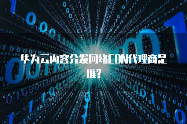 华为云内容分发网络CDN代理商是谁?