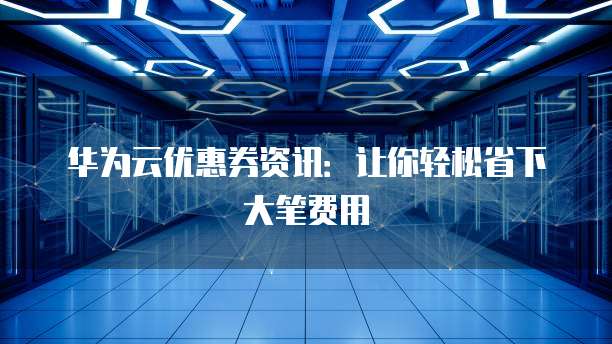 华为云优惠券资讯：让你轻松省下大笔费用