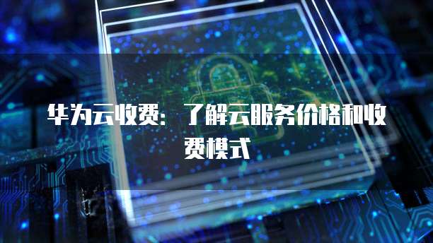 华为云收费:了解云服务价格和收费模式