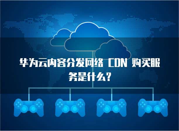 华为云内容分发网络 CDN 购买服务是什么?