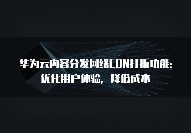 华为云内容分发网络CDN打折功能:优化用户体验,降低成本