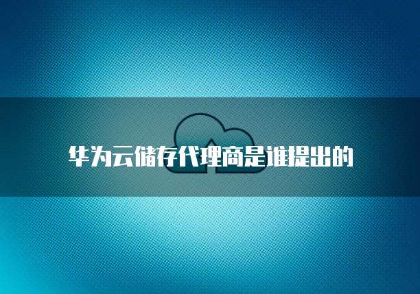 华为云储存代理商是谁提出的