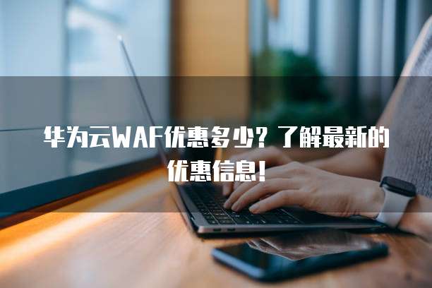 华为云WAF优惠多少?了解最新的优惠信息!
